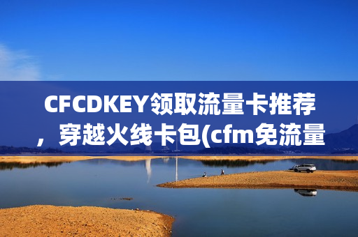 CFCDKEY领取流量卡推荐，穿越火线卡包(cfm免流量)