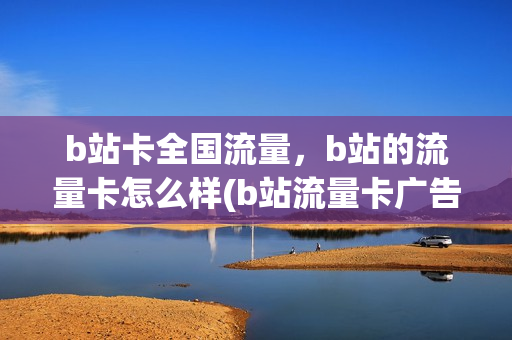 b站卡全国流量，b站的流量卡怎么样(b站流量卡广告可信吗)