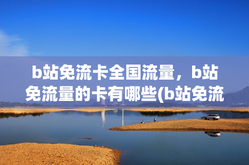 b站免流卡全国流量，b站免流量的卡有哪些(b站免流量卡究竟好不好)
