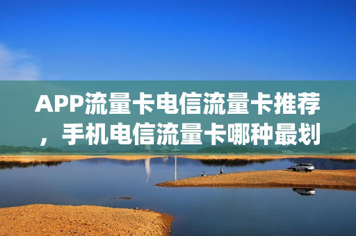 APP流量卡电信流量卡推荐，手机电信流量卡哪种最划算(好用的电信流量卡)