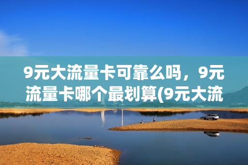 9元大流量卡可靠么吗，9元流量卡哪个最划算(9元大流量卡可靠么吗,9元流量卡哪个最划算)