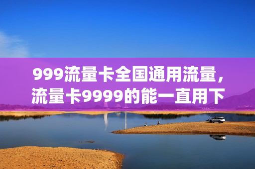 999流量卡全国通用流量，流量卡9999的能一直用下去吗(999g流量卡是真的吗)