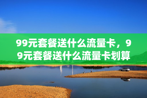 99元套餐送什么流量卡，99元套餐送什么流量卡划算(99元套餐送什么流量卡,99元套餐送什么流量卡划算呢)
