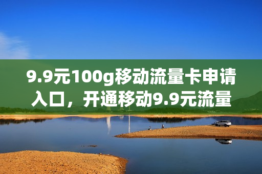 9.9元100g移动流量卡申请入口，开通移动9.9元流量(移动9.9元100g流量卡是真的吗)