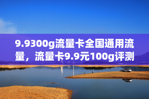 9.9300g流量卡全国通用流量，流量卡9.9元100g评测(流量卡999g真的吗)