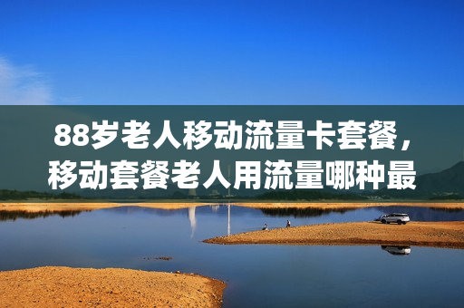 88岁老人移动流量卡套餐，移动套餐老人用流量哪种最划算(老年人移动流量套餐)