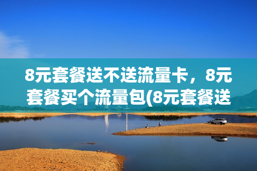 8元套餐送不送流量卡，8元套餐买个流量包(8元套餐送不送流量卡,8元套餐买个流量包划算吗)