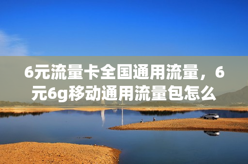 6元流量卡全国通用流量，6元6g移动通用流量包怎么办理(中国移动6元流量包)