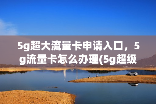 5g超大流量卡申请入口，5g流量卡怎么办理(5g超级流量卡)