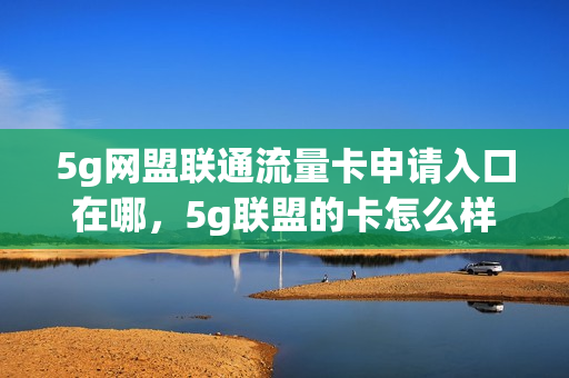 5g网盟联通流量卡申请入口在哪，5g联盟的卡怎么样(联通5g网盟流量卡能用吗)