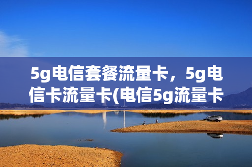 5g电信套餐流量卡，5g电信卡流量卡(电信5g流量卡推荐)