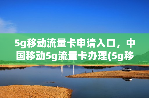 5g移动流量卡申请入口，中国移动5g流量卡办理(5g移动流量卡申请入口,中国移动5g流量卡办理需要多久)