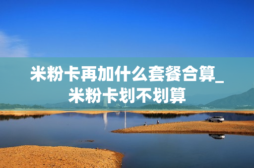 米粉卡再加什么套餐合算_米粉卡划不划算