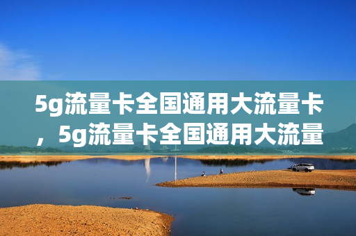 5g流量卡全国通用大流量卡，5g流量卡全国通用大流量卡吗(5g流量全国通用体验)