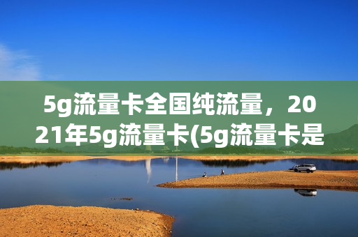 5g流量卡全国纯流量，2021年5g流量卡(5g流量卡是真的5g吗)
