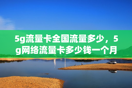 5g流量卡全国流量多少，5g网络流量卡多少钱一个月(5g流量卡要多少钱)
