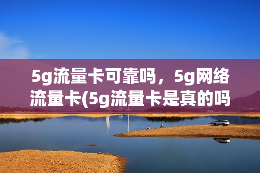 5g流量卡可靠吗，5g网络流量卡(5g流量卡是真的吗)
