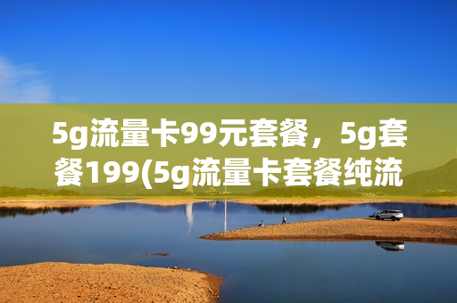 5g流量卡99元套餐，5g套餐199(5g流量卡套餐纯流量卡)