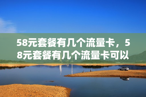 58元套餐有几个流量卡，58元套餐有几个流量卡可以用(58元流量套餐有多少g流量)