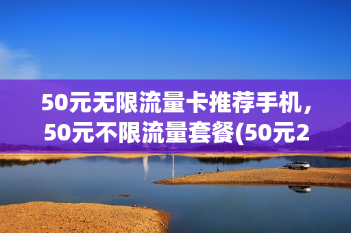 50元无限流量卡推荐手机，50元不限流量套餐(50元20g不限量流量包)