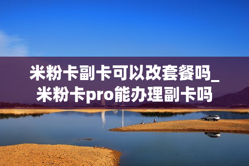 米粉卡副卡可以改套餐吗_米粉卡pro能办理副卡吗
