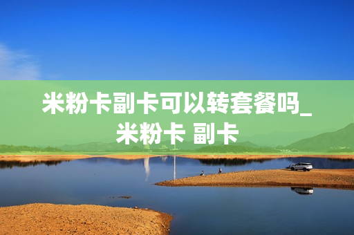 米粉卡副卡可以转套餐吗_米粉卡 副卡