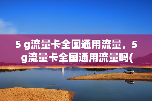 5 g流量卡全国通用流量，5 g流量卡全国通用流量吗(五g流量卡可以在4g手机上用吗)