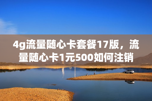 4g流量随心卡套餐17版，流量随心卡1元500如何注销(随心加流量包10元档 退订)