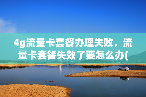 4g流量卡套餐办理失败，流量卡套餐失效了要怎么办(办理的流量套餐怎么没有生效)