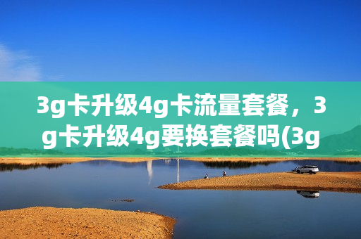 3g卡升级4g卡流量套餐，3g卡升级4g要换套餐吗(3g卡升级4g卡流量套餐,3g卡升级4g要换套餐吗安全吗)