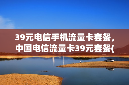 39元电信手机流量卡套餐，中国电信流量卡39元套餐(电信39元40g流量卡)