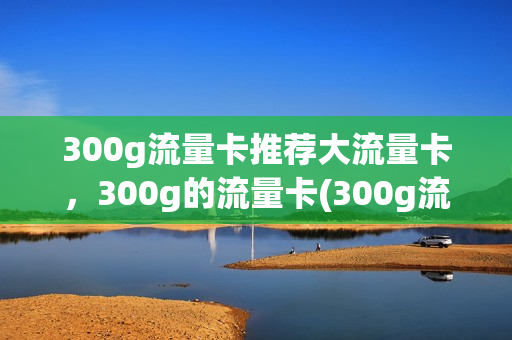 300g流量卡推荐大流量卡，300g的流量卡(300g流量卡能用多久)
