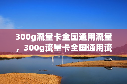 300g流量卡全国通用流量，300g流量卡全国通用流量多少钱(300g流量要多少钱)
