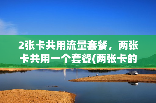 2张卡共用流量套餐，两张卡共用一个套餐(两张卡的流量可以一起用吗)