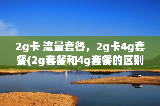 2g卡 流量套餐，2g卡4g套餐(2g套餐和4g套餐的区别是什么)