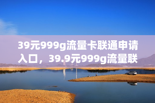 39元999g流量卡联通申请入口，39.9元999g流量联通流量卡真的吗(联通999g流量卡哪里办)