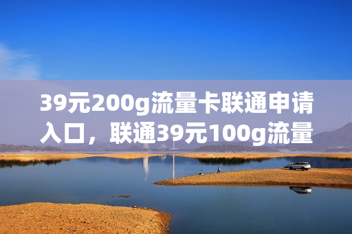 39元200g流量卡联通申请入口，联通39元100g流量卡怎么样(联通39元100g巨无霸流量卡)