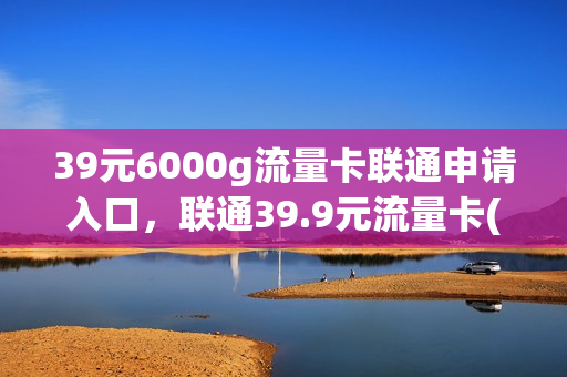 39元6000g流量卡联通申请入口，联通39.9元流量卡(联通39元纯流量卡)