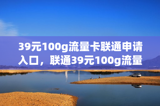 39元100g流量卡联通申请入口，联通39元100g流量卡怎么样(联通39元100g巨无霸流量卡)