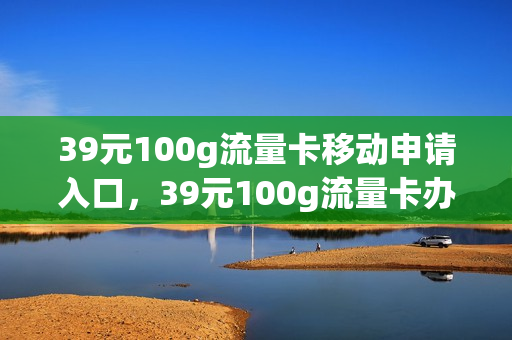 39元100g流量卡移动申请入口，39元100g流量卡办理(39元1000g流量卡在线申请)