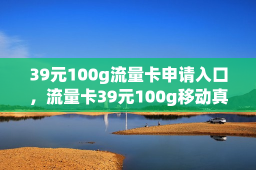 39元100g流量卡申请入口，流量卡39元100g移动真的假的(39元9999g流量卡好用吗)