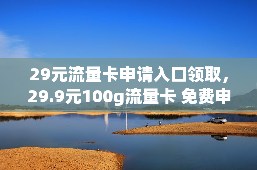 29元流量卡申请入口领取，29.9元100g流量卡 免费申请(29元999g流量卡免费领)