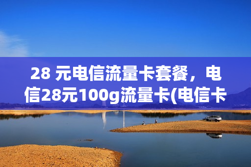 28 元电信流量卡套餐，电信28元100g流量卡(电信卡28元100g是什么卡)