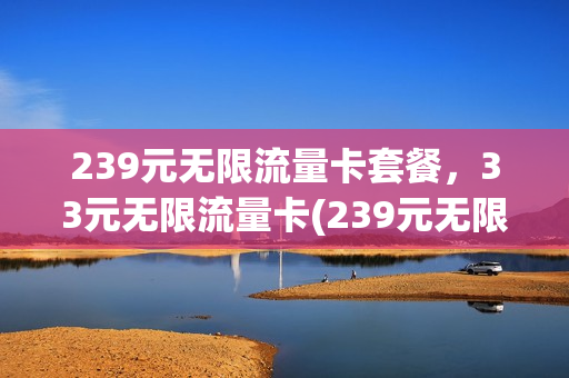 239元无限流量卡套餐，33元无限流量卡(239元无限流量卡套餐,33元无限流量卡是真的吗)