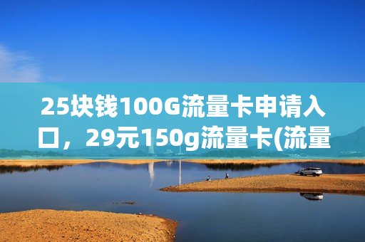 25块钱100G流量卡申请入口，29元150g流量卡(流量卡19元200g官方办理申请)