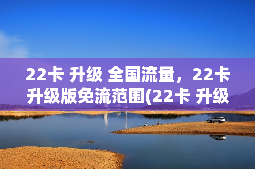 22卡 升级 全国流量，22卡升级版免流范围(22卡 升级 全国流量,22卡升级版免流范围是多少)