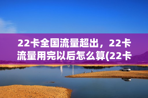22卡全国流量超出，22卡流量用完以后怎么算(22卡流量超过40g怎么办)