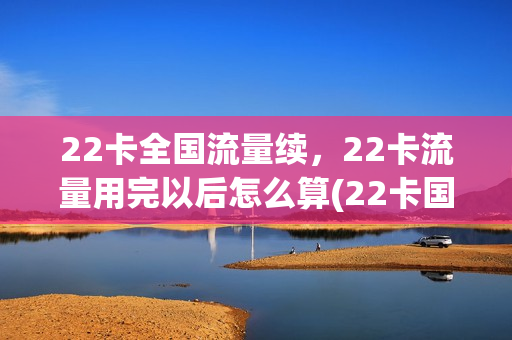 22卡全国流量续，22卡流量用完以后怎么算(22卡国内流量用完)