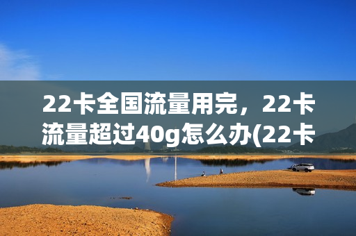 22卡全国流量用完，22卡流量超过40g怎么办(22卡全国流量用完,22卡流量超过40g怎么办理)