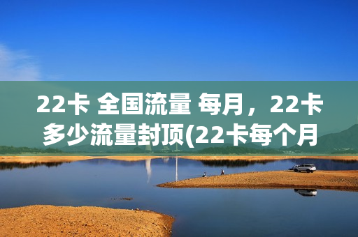 22卡 全国流量 每月，22卡多少流量封顶(22卡每个月多少流量)